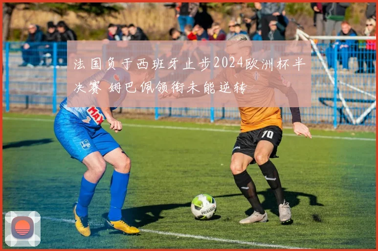 法国负于西班牙止步2024欧洲杯半决赛 姆巴佩领衔未能逆转