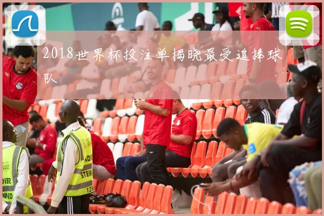 2018世界杯投注单揭晓最受追捧球队