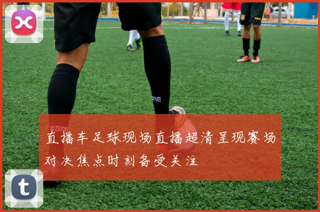 直播车足球现场直播超清呈现赛场对决焦点时刻备受关注