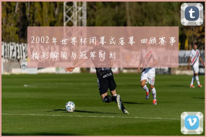 2002年世界杯闭幕式落幕 回顾赛事精彩瞬间与冠军时刻