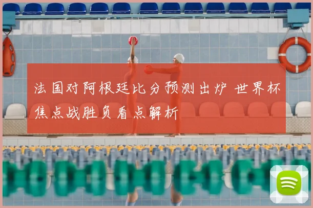 法国对阿根廷比分预测出炉 世界杯焦点战胜负看点解析