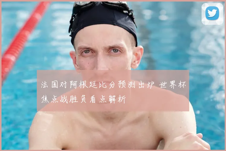 法国对阿根廷比分预测出炉 世界杯焦点战胜负看点解析