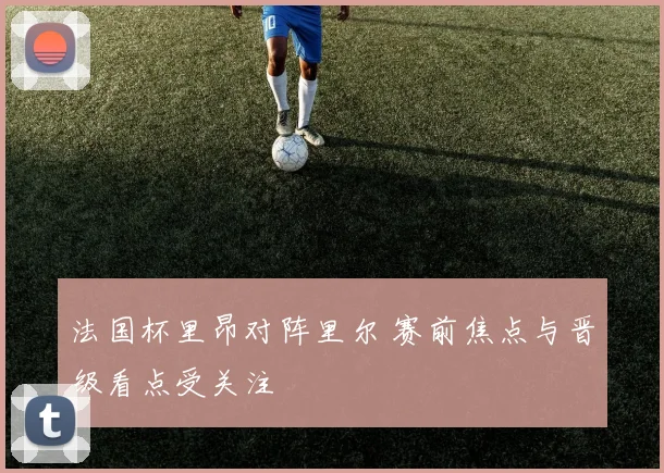 法国杯里昂对阵里尔 赛前焦点与晋级看点受关注