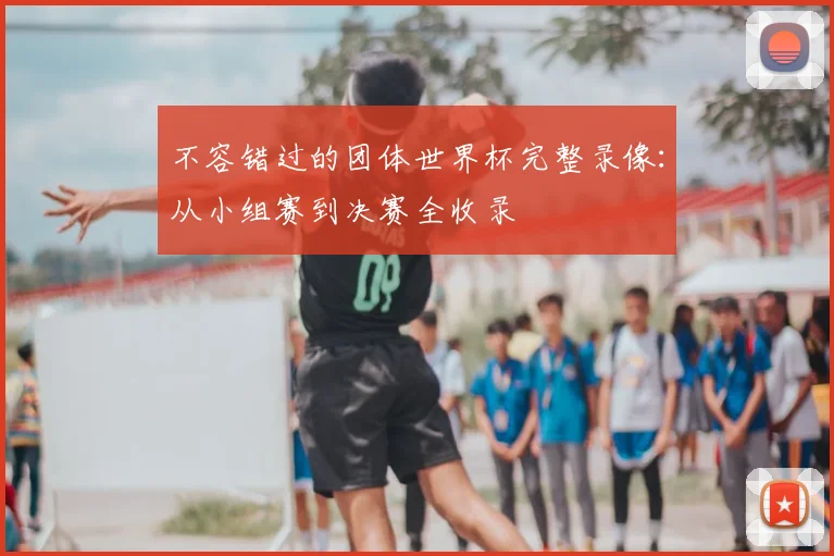 不容错过的团体世界杯完整录像:从小组赛到决赛全收录