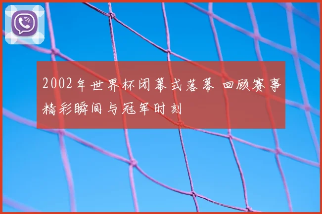 2002年世界杯闭幕式落幕 回顾赛事精彩瞬间与冠军时刻