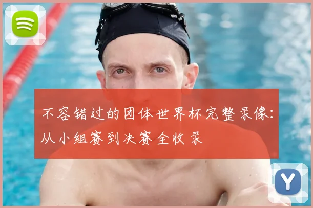 不容错过的团体世界杯完整录像:从小组赛到决赛全收录