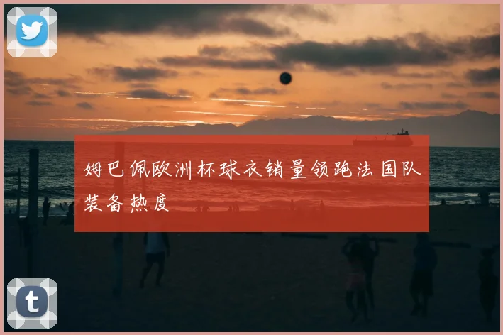 姆巴佩欧洲杯球衣销量领跑法国队装备热度