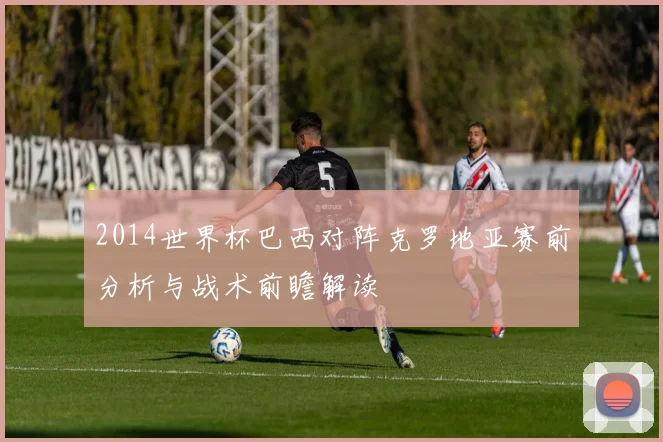 2014世界杯巴西对阵克罗地亚赛前分析与战术前瞻解读