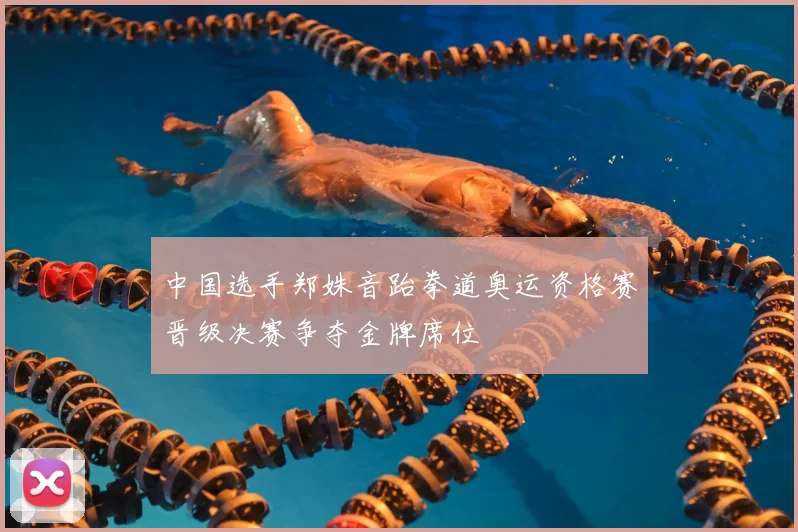 中国选手郑姝音跆拳道奥运资格赛晋级决赛争夺金牌席位