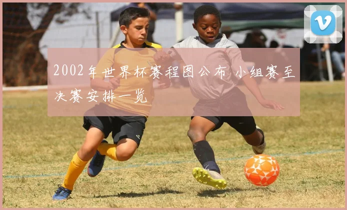 2002年世界杯赛程图公布 小组赛至决赛安排一览