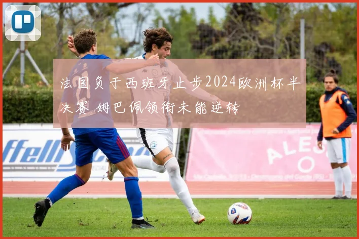法国负于西班牙止步2024欧洲杯半决赛 姆巴佩领衔未能逆转