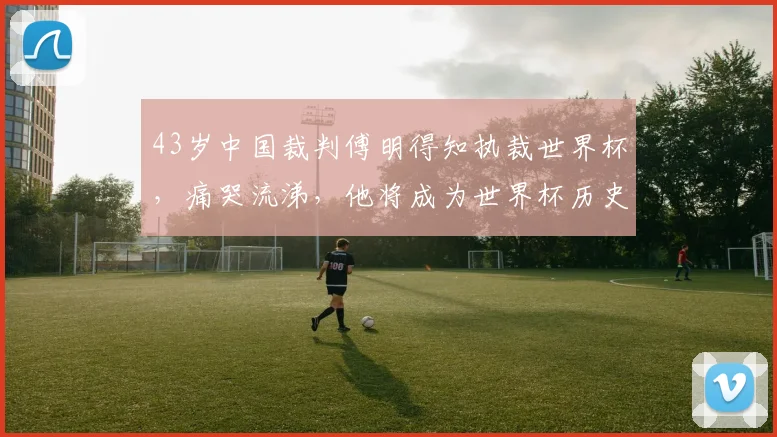 43岁中国裁判傅明得知执裁世界杯，痛哭流涕，他将成为世界杯历史上第一位中国籍VAR裁判