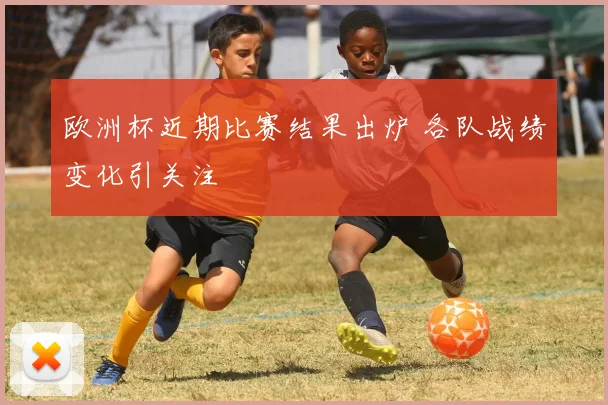 欧洲杯近期比赛结果出炉 各队战绩变化引关注