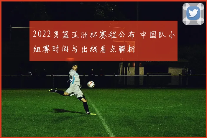 2022男篮亚洲杯赛程公布 中国队小组赛时间与出线看点解析