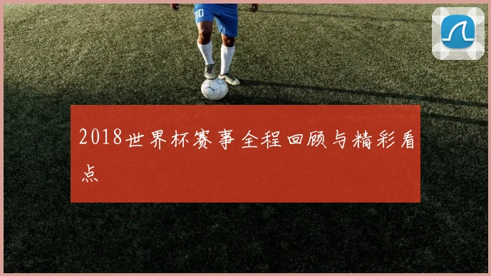 2018世界杯赛事全程回顾与精彩看点