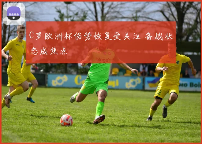 C罗欧洲杯伤势恢复受关注 备战状态成焦点