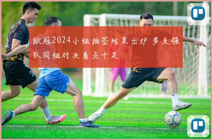 欧冠2024小组抽签结果出炉 多支强队同组对决看点十足