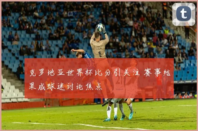 克罗地亚世界杯比分引关注 赛事结果成球迷讨论焦点