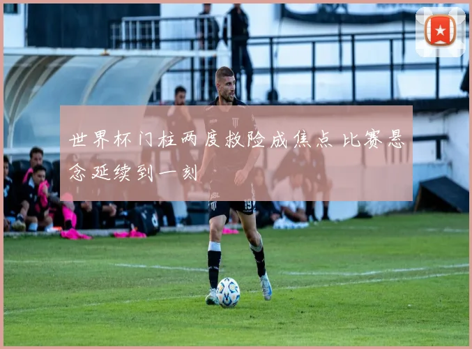 世界杯门柱两度救险成焦点 比赛悬念延续到一刻