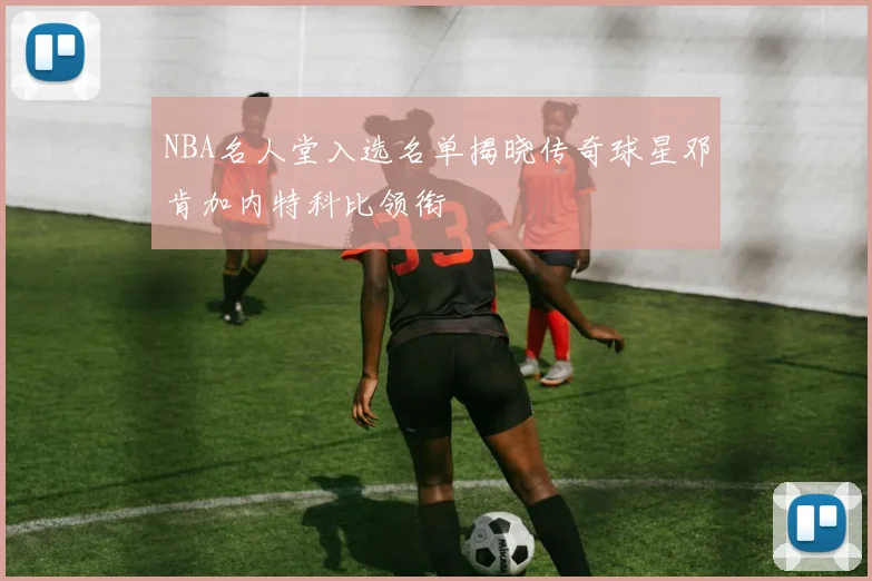 NBA名人堂入选名单揭晓传奇球星邓肯加内特科比领衔