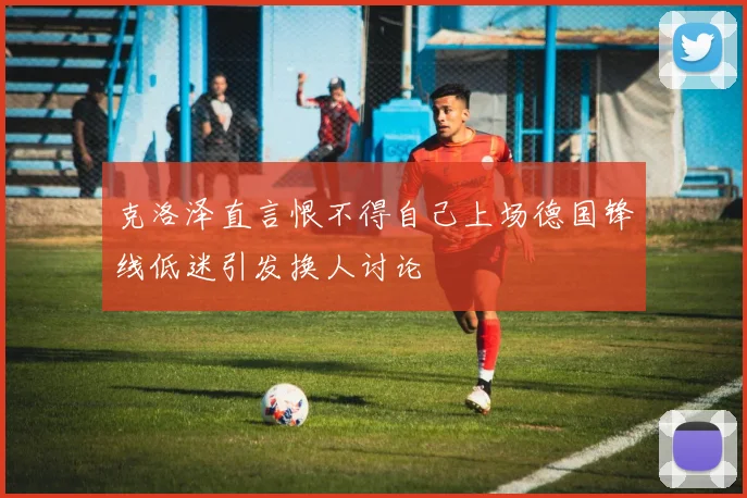 克洛泽直言恨不得自己上场德国锋线低迷引发换人讨论
