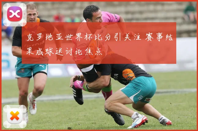克罗地亚世界杯比分引关注 赛事结果成球迷讨论焦点