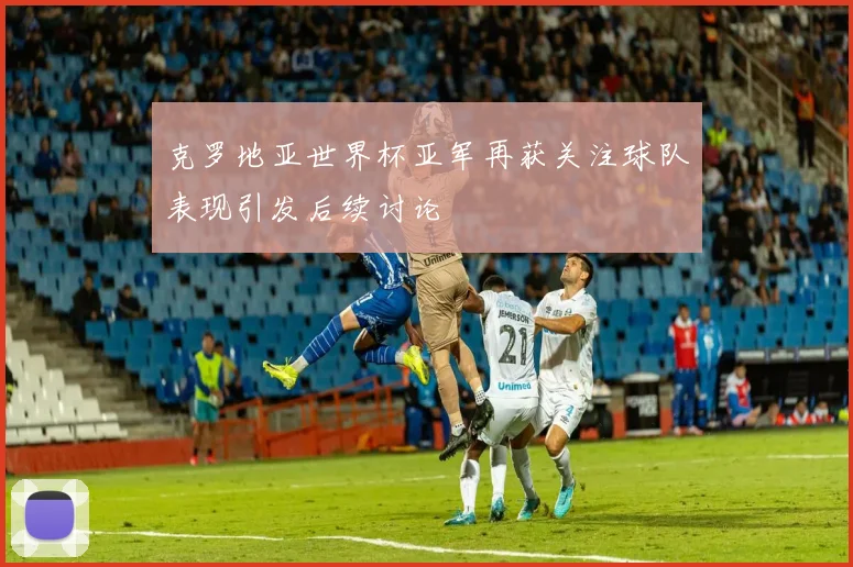 克罗地亚世界杯亚军再获关注球队表现引发后续讨论