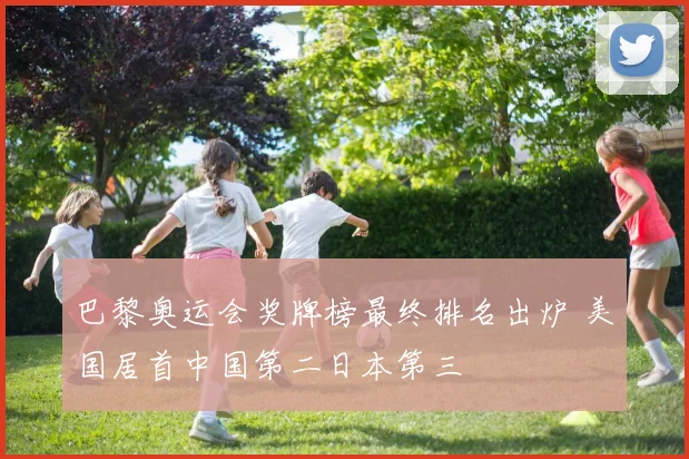 巴黎奥运会奖牌榜最终排名出炉 美国居首中国第二日本第三