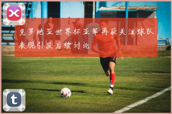 克罗地亚世界杯亚军再获关注球队表现引发后续讨论