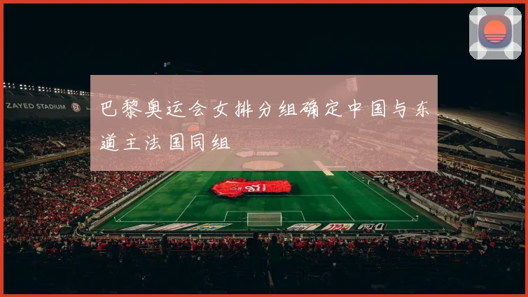 巴黎奥运会女排分组确定中国与东道主法国同组