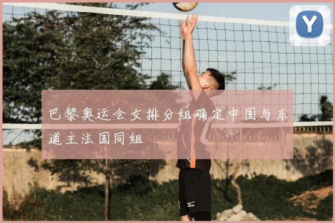 巴黎奥运会女排分组确定中国与东道主法国同组