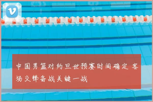 中国男篮对约旦世预赛时间确定 客场交锋备战关键一战