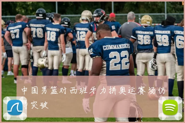中国男篮对西班牙力拼奥运赛场仍待突破