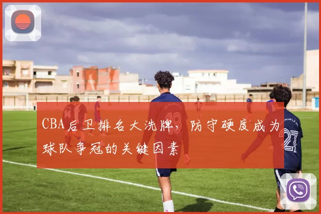 CBA后卫排名大洗牌，防守硬度成为球队争冠的关键因素