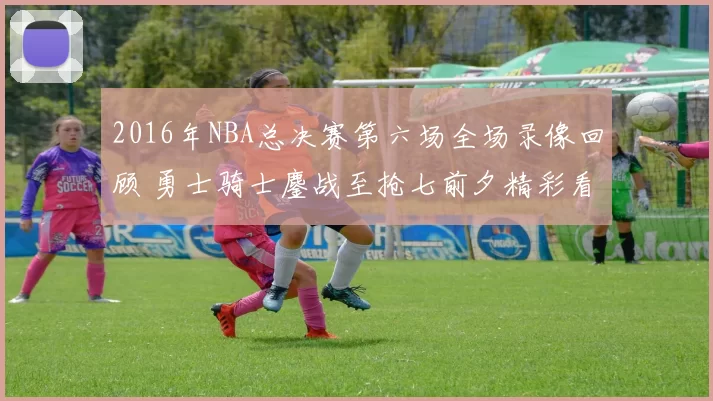 2016年NBA总决赛第六场全场录像回顾 勇士骑士鏖战至抢七前夕精彩看点