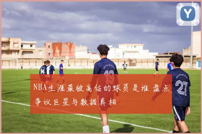 NBA生涯最被高估的球员是谁 盘点争议巨星与数据真相