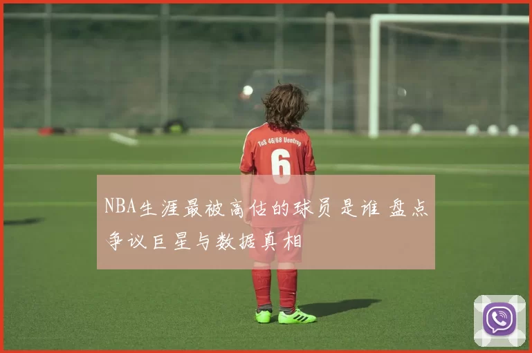 NBA生涯最被高估的球员是谁 盘点争议巨星与数据真相