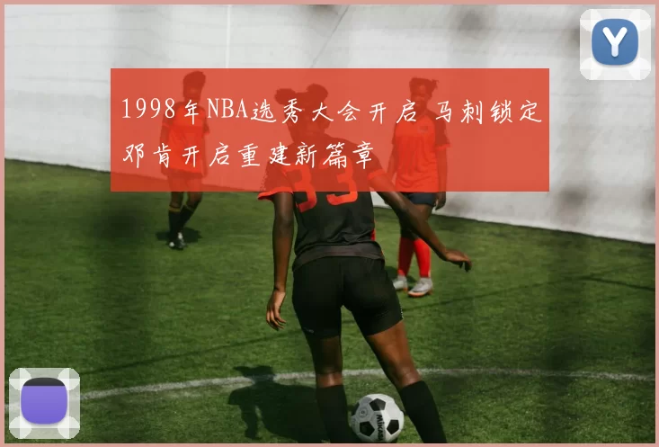 1998年NBA选秀大会开启 马刺锁定邓肯开启重建新篇章