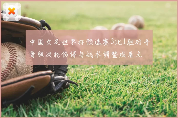 中国女足世界杯预选赛3比1胜对手晋级次轮伤停与战术调整成看点