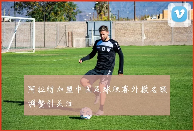 阿拉特加盟中国足球联赛外援名额调整引关注