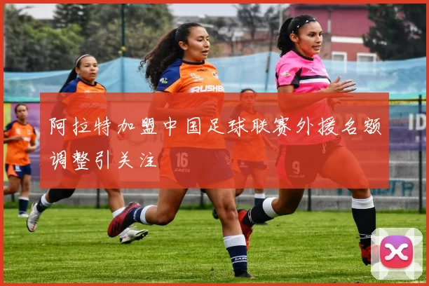 阿拉特加盟中国足球联赛外援名额调整引关注