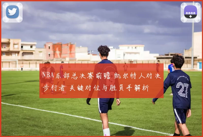 NBA东部总决赛前瞻 凯尔特人对决步行者 关键对位与胜负手解析