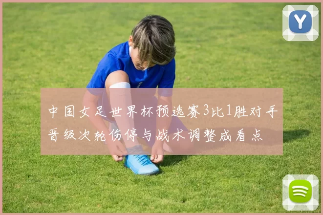 中国女足世界杯预选赛3比1胜对手晋级次轮伤停与战术调整成看点