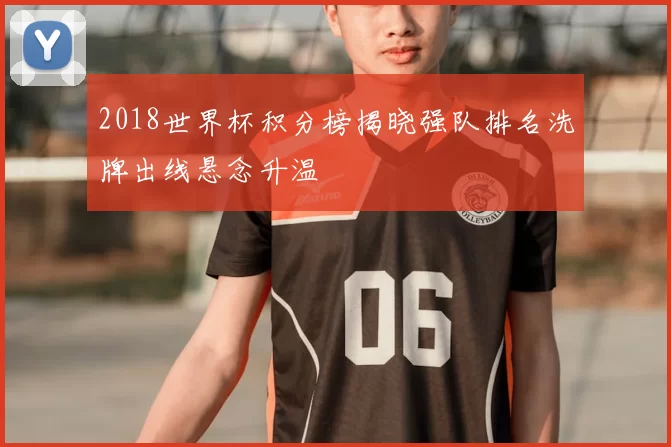 2018世界杯积分榜揭晓强队排名洗牌出线悬念升温
