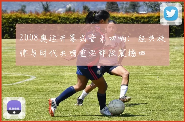 2008奥运开幕式音乐回响：经典旋律与时代共鸣重温那段震撼回