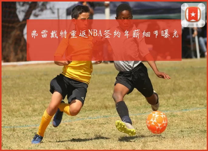 弗雷戴特重返NBA签约年薪细节曝光