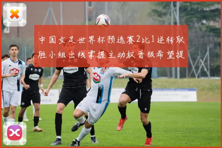 中国女足世界杯预选赛2比1逆转取胜小组出线掌握主动权晋级希望提升