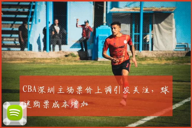 CBA深圳主场票价上调引发关注，球迷购票成本增加