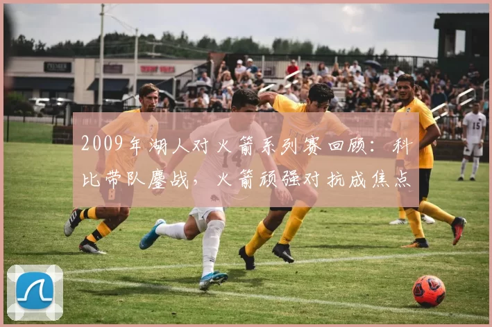 2009年湖人对火箭系列赛回顾：科比带队鏖战，火箭顽强对抗成焦点