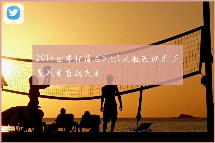 2014世界杯荷兰5比1大胜西班牙 卫冕冠军首战失利
